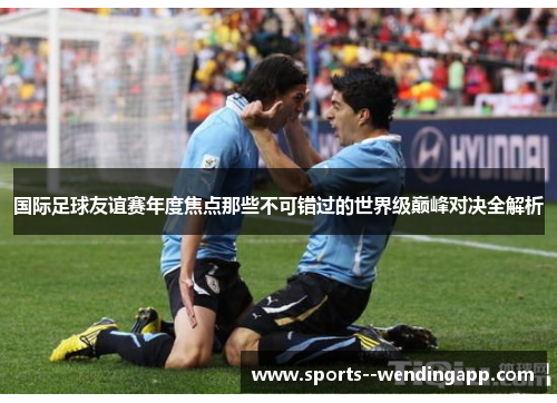 国际足球友谊赛年度焦点那些不可错过的世界级巅峰对决全解析