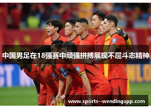 中国男足在18强赛中顽强拼搏展现不屈斗志精神 中国男足在18强赛中顽强拼搏展现不屈斗志精神