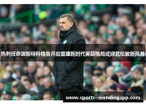 热刺任命波斯特科格鲁开启重建新时代英超格局或迎北伦敦新风暴