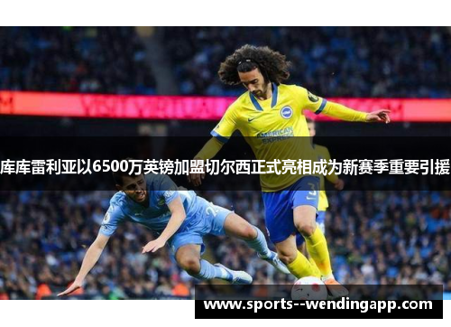 库库雷利亚以6500万英镑加盟切尔西正式亮相成为新赛季重要引援
