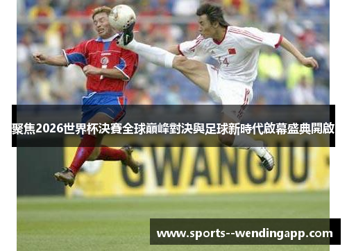 聚焦2026世界杯決賽全球巔峰對決與足球新時代啟幕盛典開啟